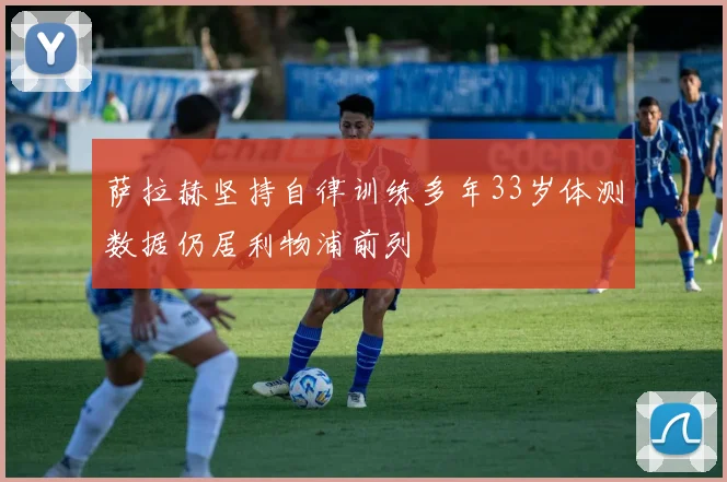 萨拉赫坚持自律训练多年33岁体测数据仍居利物浦前列