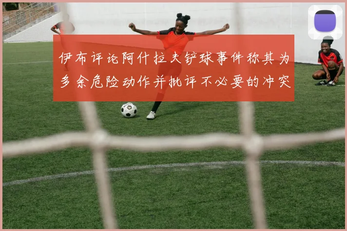 伊布评论阿什拉夫铲球事件称其为多余危险动作并批评不必要的冲突