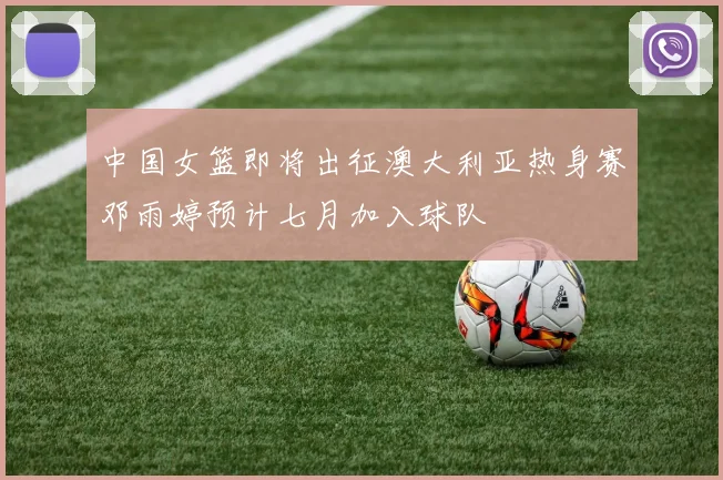 中国女篮即将出征澳大利亚热身赛邓雨婷预计七月加入球队