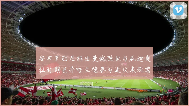 安布罗西尼指出曼城现状与瓜迪奥拉时期差异哈兰德参与进攻表现需提升