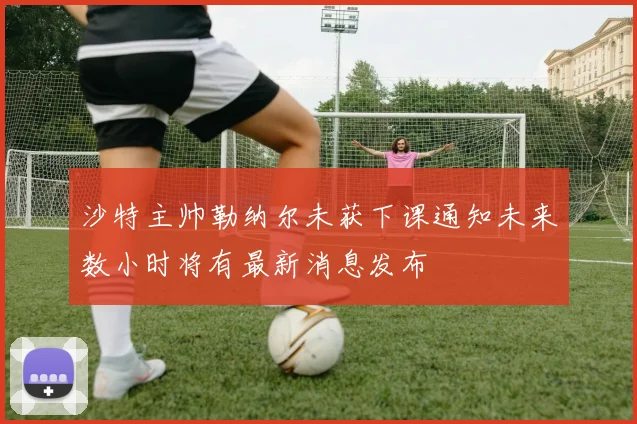 沙特主帅勒纳尔未获下课通知未来数小时将有最新消息发布