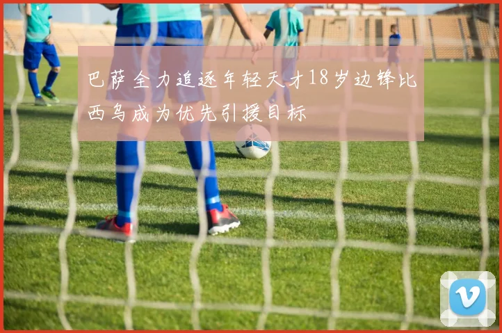 巴萨全力追逐年轻天才18岁边锋比西乌成为优先引援目标