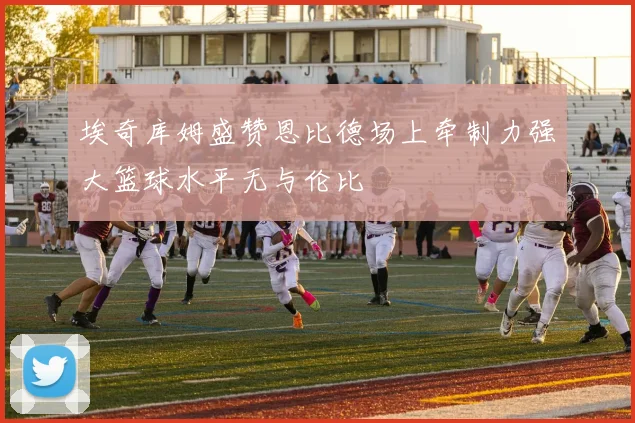 埃奇库姆盛赞恩比德场上牵制力强大篮球水平无与伦比