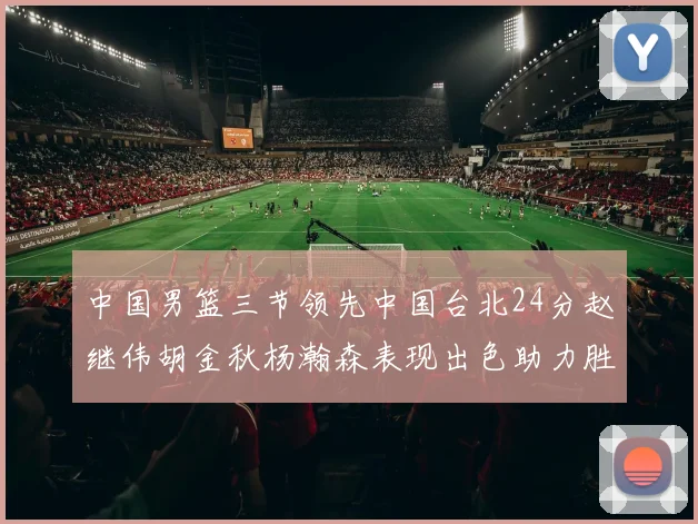 中国男篮三节领先中国台北24分赵继伟胡金秋杨瀚森表现出色助力胜利