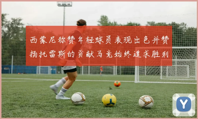 西蒙尼称赞年轻球员表现出色并赞扬托雷斯的贡献马竞始终追求胜利