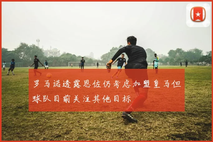 罗马诺透露恩佐仍考虑加盟皇马但球队目前关注其他目标