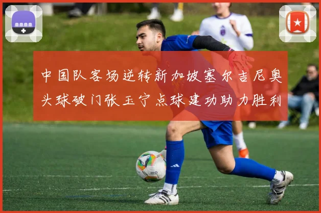 中国队客场逆转新加坡塞尔吉尼奥头球破门张玉宁点球建功助力胜利