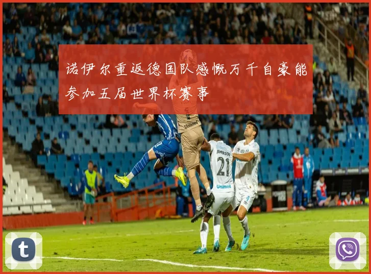 诺伊尔重返德国队感慨万千自豪能参加五届世界杯赛事