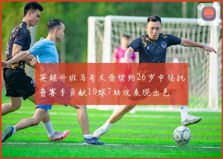 英超升班马考文垂续约26岁中场托普赛季贡献10球7助攻表现出色