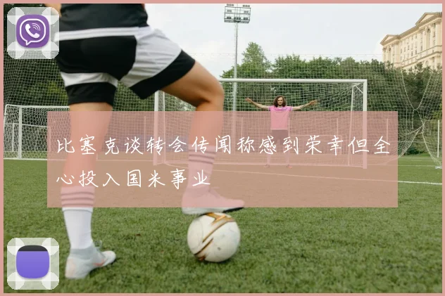 比塞克谈转会传闻称感到荣幸但全心投入国米事业