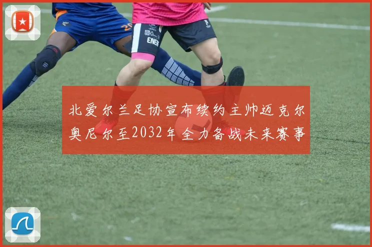 北爱尔兰足协宣布续约主帅迈克尔奥尼尔至2032年全力备战未来赛事