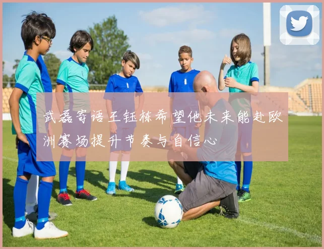 武磊寄语王钰栋希望他未来能赴欧洲赛场提升节奏与自信心