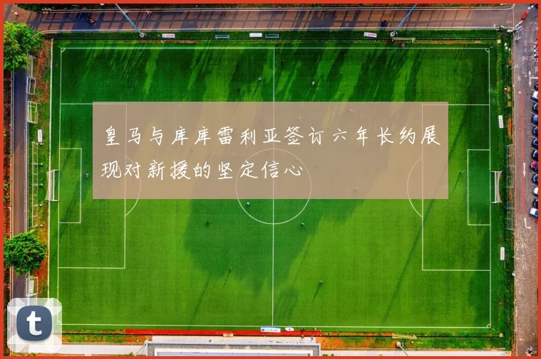 皇马与库库雷利亚签订六年长约展现对新援的坚定信心