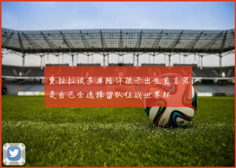 费拉拉谈多库陪伴孩子出生直言若是自己会选择留队征战世界杯