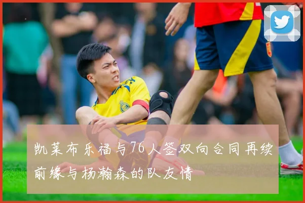凯莱布乐福与76人签双向合同再续前缘与杨瀚森的队友情