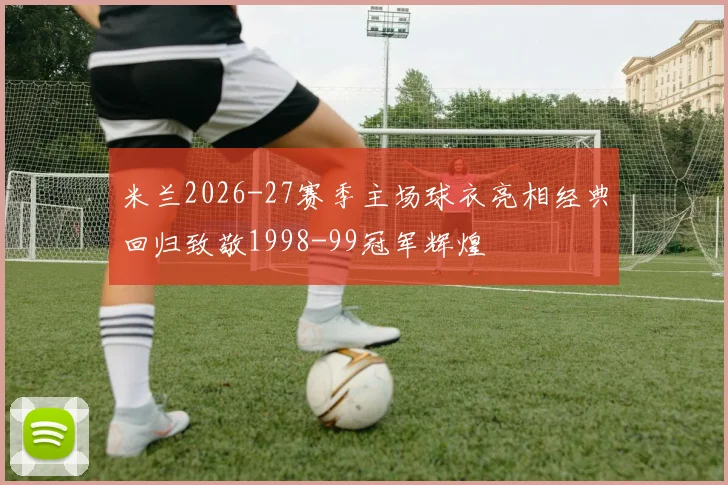 米兰2026-27赛季主场球衣亮相经典回归致敬1998-99冠军辉煌