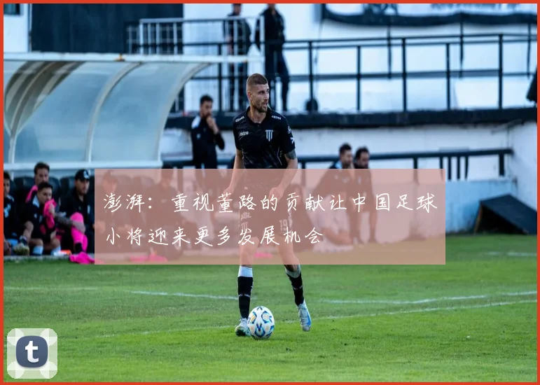 澎湃：重视董路的贡献让中国足球小将迎来更多发展机会