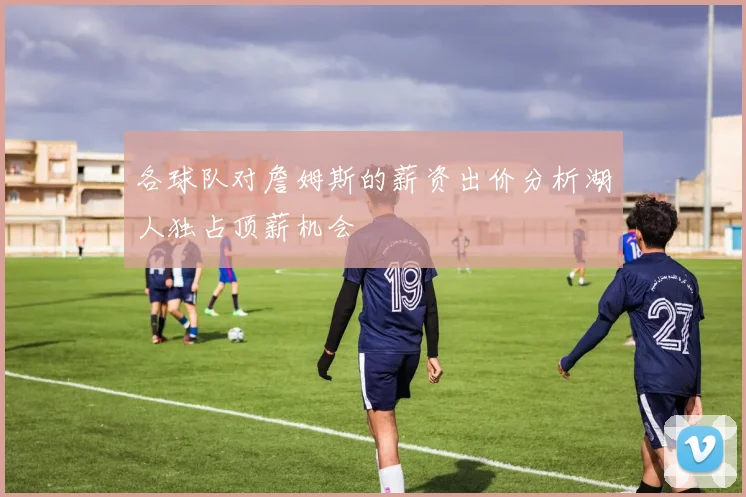 各球队对詹姆斯的薪资出价分析湖人独占顶薪机会