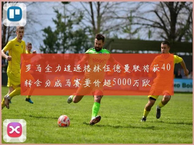 罗马全力追逐格林伍德曼联将获40转会分成马赛要价超5000万欧