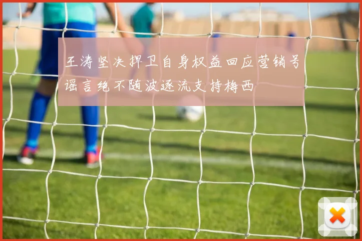 王涛坚决捍卫自身权益回应营销号谣言绝不随波逐流支持梅西