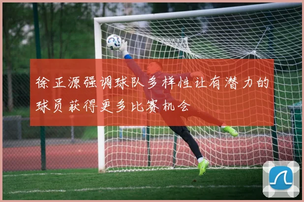 徐正源强调球队多样性让有潜力的球员获得更多比赛机会