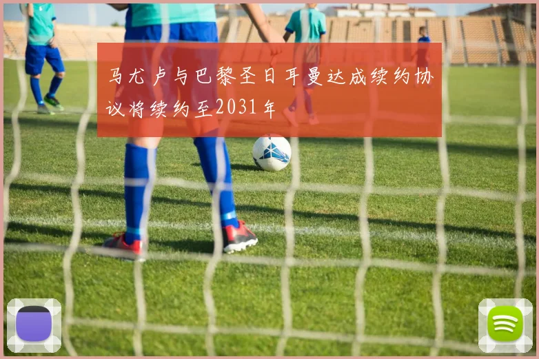 马尤卢与巴黎圣日耳曼达成续约协议将续约至2031年