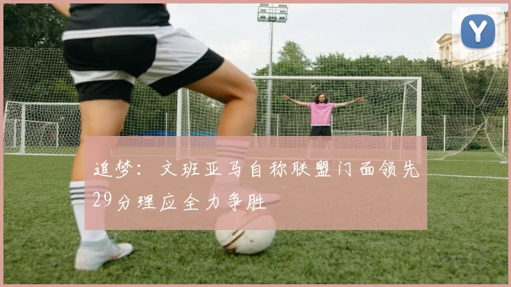 追梦：文班亚马自称联盟门面领先29分理应全力争胜