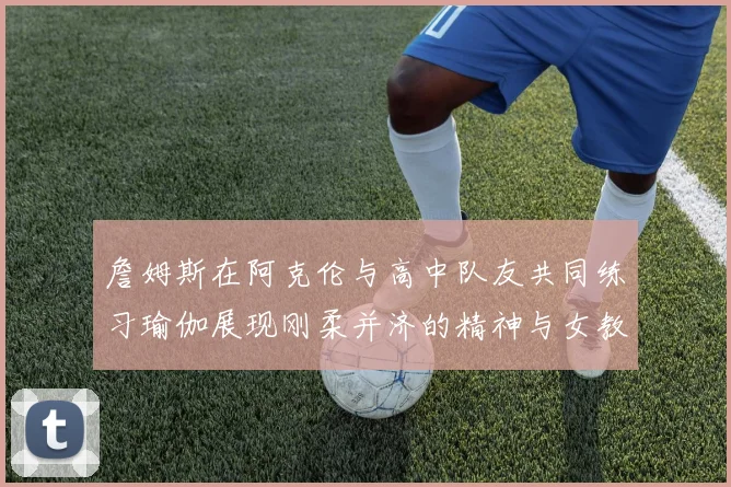 詹姆斯在阿克伦与高中队友共同练习瑜伽展现刚柔并济的精神与女教练合影留念
