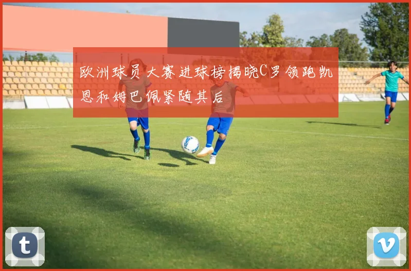 欧洲球员大赛进球榜揭晓C罗领跑凯恩和姆巴佩紧随其后