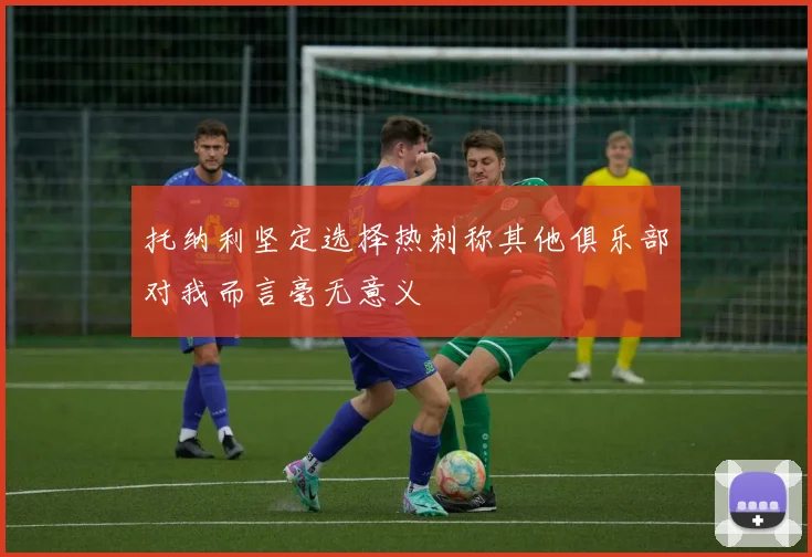 托纳利坚定选择热刺称其他俱乐部对我而言毫无意义