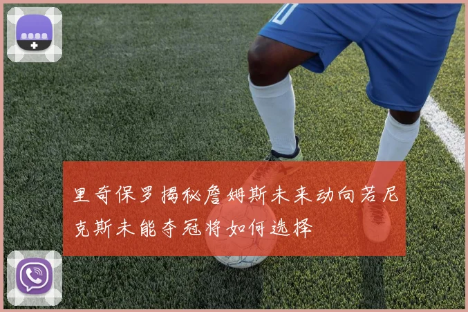 里奇保罗揭秘詹姆斯未来动向若尼克斯未能夺冠将如何选择