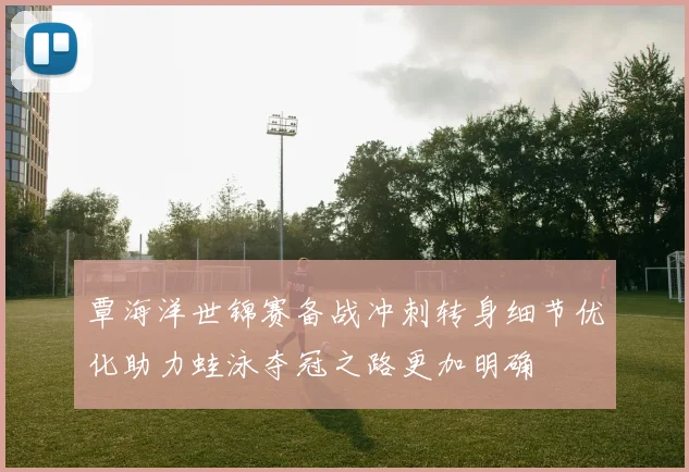 覃海洋世锦赛备战冲刺转身细节优化助力蛙泳夺冠之路更加明确