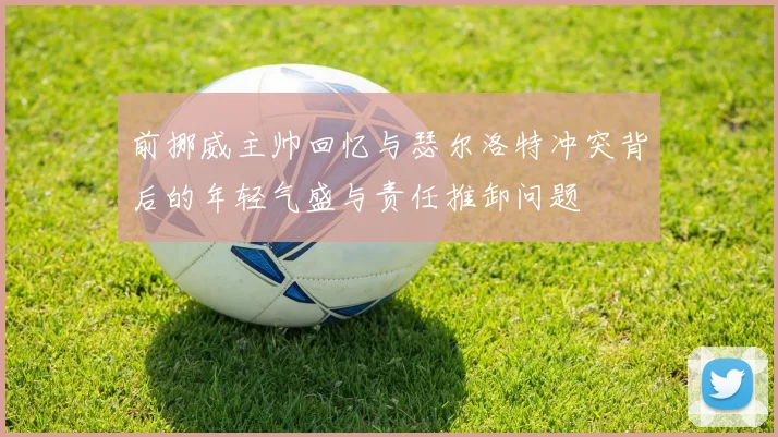 前挪威主帅回忆与瑟尔洛特冲突背后的年轻气盛与责任推卸问题