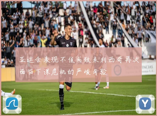 亚运会表现不佳或致米利西奇再次面临下课危机的严峻考验