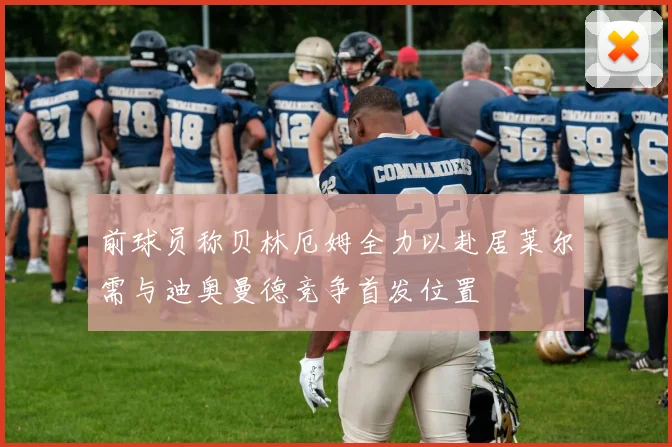 前球员称贝林厄姆全力以赴居莱尔需与迪奥曼德竞争首发位置