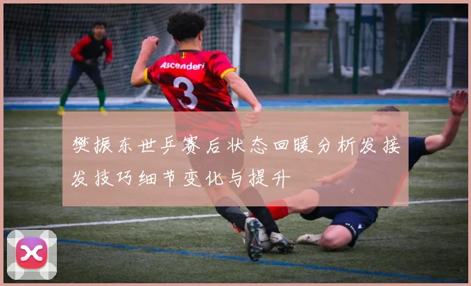 樊振东世乒赛后状态回暖分析发接发技巧细节变化与提升